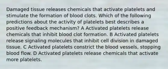 Damaged tissue releases chemicals that activate platelets and stimulate the formation of blood clots. Which of the following predictions about the activity of platelets best describes a positive feedback mechanism? A Activated platelets release chemicals that inhibit blood clot formation. B Activated platelets release signaling molecules that inhibit cell division in damaged tissue. C Activated platelets constrict the blood vessels, stopping blood flow. D Activated platelets release chemicals that activate more platelets.