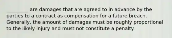 _________ are damages that are agreed to in advance by the parties to a contract as compensation for a future breach. Generally, the amount of damages must be roughly proportional to the likely injury and must not constitute a penalty.