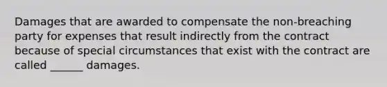 Damages that are awarded to compensate the non-breaching party for expenses that result indirectly from the contract because of special circumstances that exist with the contract are called ______ damages.