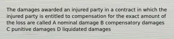 The damages awarded an injured party in a contract in which the injured party is entitled to compensation for the exact amount of the loss are called A nominal damage B compensatory damages C punitive damages D liquidated damages