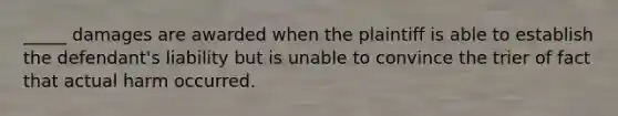 _____ damages are awarded when the plaintiff is able to establish the defendant's liability but is unable to convince the trier of fact that actual harm occurred.