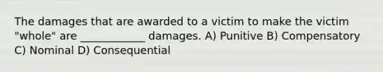 The damages that are awarded to a victim to make the victim "whole" are ____________ damages. A) Punitive B) Compensatory C) Nominal D) Consequential