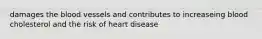 damages the blood vessels and contributes to increaseing blood cholesterol and the risk of heart disease