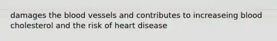 damages the blood vessels and contributes to increaseing blood cholesterol and the risk of heart disease