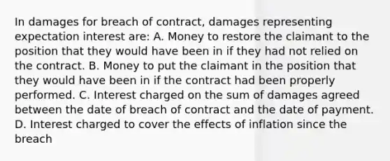 In damages for breach of contract, damages representing expectation interest are: A. Money to restore the claimant to the position that they would have been in if they had not relied on the contract. B. Money to put the claimant in the position that they would have been in if the contract had been properly performed. C. Interest charged on the sum of damages agreed between the date of breach of contract and the date of payment. D. Interest charged to cover the effects of inflation since the breach