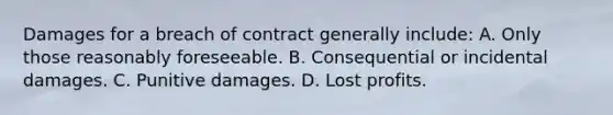 Damages for a breach of contract generally include: A. Only those reasonably foreseeable. B. Consequential or incidental damages. C. Punitive damages. D. Lost profits.