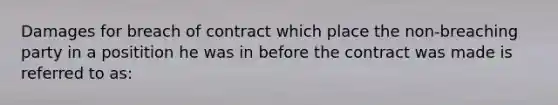 Damages for breach of contract which place the non-breaching party in a positition he was in before the contract was made is referred to as: