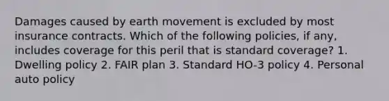 Damages caused by earth movement is excluded by most insurance contracts. Which of the following policies, if any, includes coverage for this peril that is standard coverage? 1. Dwelling policy 2. FAIR plan 3. Standard HO-3 policy 4. Personal auto policy