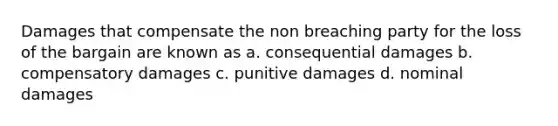 Damages that compensate the non breaching party for the loss of the bargain are known as a. consequential damages b. compensatory damages c. punitive damages d. nominal damages