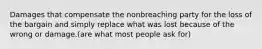 Damages that compensate the nonbreaching party for the loss of the bargain and simply replace what was lost because of the wrong or damage.(are what most people ask for)