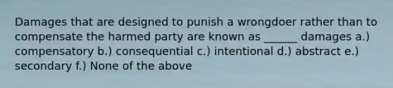 Damages that are designed to punish a wrongdoer rather than to compensate the harmed party are known as ______ damages a.) compensatory b.) consequential c.) intentional d.) abstract e.) secondary f.) None of the above