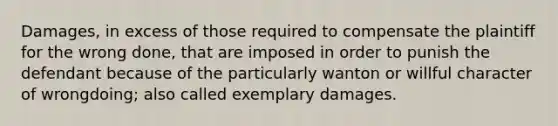 Damages, in excess of those required to compensate the plaintiff for the wrong done, that are imposed in order to punish the defendant because of the particularly wanton or willful character of wrongdoing; also called exemplary damages.