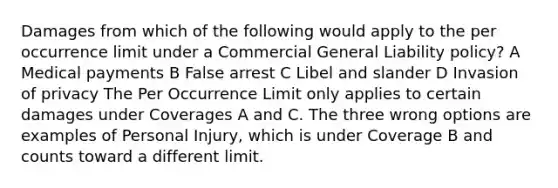 Damages from which of the following would apply to the per occurrence limit under a Commercial General Liability policy? A Medical payments B False arrest C Libel and slander D Invasion of privacy The Per Occurrence Limit only applies to certain damages under Coverages A and C. The three wrong options are examples of Personal Injury, which is under Coverage B and counts toward a different limit.