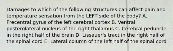 Damages to which of the following structures can affect pain and temperature sensation from the LEFT side of the body? A. Precentral gyrus of the left cerebral cortex B. Ventral posterolateral nucleus of the right thalamus C. Cerebral peduncle in the right half of <a href='https://www.questionai.com/knowledge/kLMtJeqKp6-the-brain' class='anchor-knowledge'>the brain</a> D. Lissauer's tract in the right half of <a href='https://www.questionai.com/knowledge/kkAfzcJHuZ-the-spinal-cord' class='anchor-knowledge'>the spinal cord</a> E. Lateral column of the left half of the spinal cord