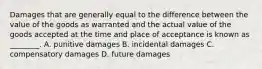 Damages that are generally equal to the difference between the value of the goods as warranted and the actual value of the goods accepted at the time and place of acceptance is known as ________. A. punitive damages B. incidental damages C. compensatory damages D. future damages