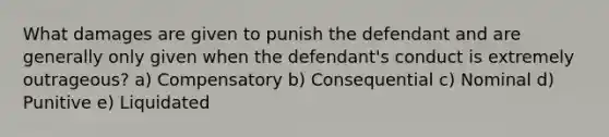 What damages are given to punish the defendant and are generally only given when the defendant's conduct is extremely outrageous? a) Compensatory b) Consequential c) Nominal d) Punitive e) Liquidated