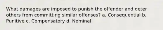 What damages are imposed to punish the offender and deter others from committing similar offenses? a. Consequential b. Punitive c. Compensatory d. Nominal