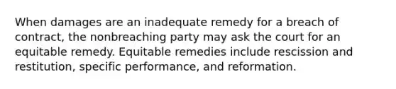 When damages are an inadequate remedy for a breach of contract, the nonbreaching party may ask the court for an equitable remedy. Equitable remedies include rescission and restitution, specific performance, and reformation.