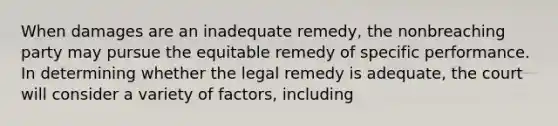 When damages are an inadequate remedy, the nonbreaching party may pursue the equitable remedy of specific performance. In determining whether the legal remedy is adequate, the court will consider a variety of factors, including