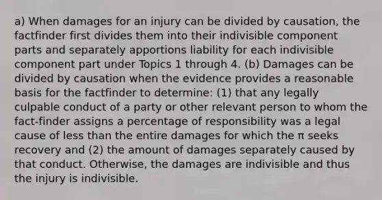 a) When damages for an injury can be divided by causation, the factfinder first divides them into their indivisible component parts and separately apportions liability for each indivisible component part under Topics 1 through 4. (b) Damages can be divided by causation when the evidence provides a reasonable basis for the factfinder to determine: (1) that any legally culpable conduct of a party or other relevant person to whom the fact-finder assigns a percentage of responsibility was a legal cause of less than the entire damages for which the π seeks recovery and (2) the amount of damages separately caused by that conduct. Otherwise, the damages are indivisible and thus the injury is indivisible.