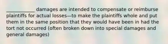 ____________ damages are intended to compensate or reimburse plaintiffs for actual losses—to make the plaintiffs whole and put them in the same position that they would have been in had the tort not occurred (often broken down into special damages and general damages)