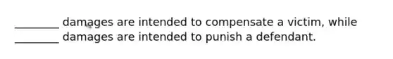 ________ damages are intended to compensate a victim, while ________ damages are intended to punish a defendant.