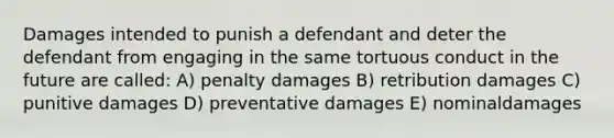 Damages intended to punish a defendant and deter the defendant from engaging in the same tortuous conduct in the future are called: A) penalty damages B) retribution damages C) punitive damages D) preventative damages E) nominaldamages