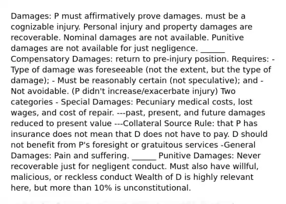 Damages: P must affirmatively prove damages. must be a cognizable injury. Personal injury and property damages are recoverable. Nominal damages are not available. Punitive damages are not available for just negligence. ______ Compensatory Damages: return to pre-injury position. Requires: - Type of damage was foreseeable (not the extent, but the type of damage); - Must be reasonably certain (not speculative); and - Not avoidable. (P didn't increase/exacerbate injury) Two categories - Special Damages: Pecuniary medical costs, lost wages, and cost of repair. ---past, present, and future damages reduced to present value ---Collateral Source Rule: that P has insurance does not mean that D does not have to pay. D should not benefit from P's foresight or gratuitous services -General Damages: Pain and suffering. ______ Punitive Damages: Never recoverable just for negligent conduct. Must also have willful, malicious, or reckless conduct Wealth of D is highly relevant here, but more than 10% is unconstitutional.