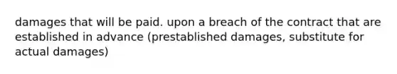 damages that will be paid. upon a breach of the contract that are established in advance (prestablished damages, substitute for actual damages)