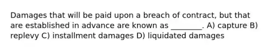 Damages that will be paid upon a breach of contract, but that are established in advance are known as ________. A) capture B) replevy C) installment damages D) liquidated damages