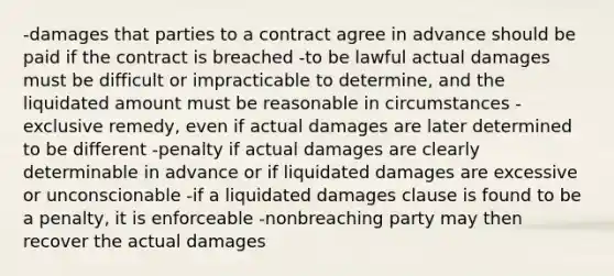 -damages that parties to a contract agree in advance should be paid if the contract is breached -to be lawful actual damages must be difficult or impracticable to determine, and the liquidated amount must be reasonable in circumstances -exclusive remedy, even if actual damages are later determined to be different -penalty if actual damages are clearly determinable in advance or if liquidated damages are excessive or unconscionable -if a liquidated damages clause is found to be a penalty, it is enforceable -nonbreaching party may then recover the actual damages