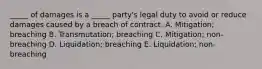 ​_____ of damages is a​ _____ party's legal duty to avoid or reduce damages caused by a breach of contract. A. ​Mitigation; breaching B. ​Transmutation; breaching C. ​Mitigation; non-breaching D. ​Liquidation; breaching E. ​Liquidation; non-breaching