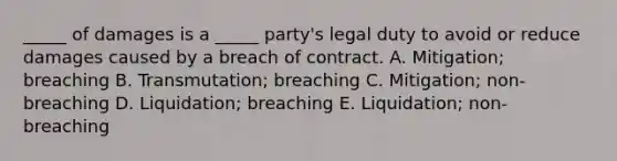 ​_____ of damages is a​ _____ party's legal duty to avoid or reduce damages caused by a breach of contract. A. ​Mitigation; breaching B. ​Transmutation; breaching C. ​Mitigation; non-breaching D. ​Liquidation; breaching E. ​Liquidation; non-breaching