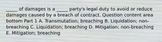 ​_____ of damages is a​ _____ party's legal duty to avoid or reduce damages caused by a breach of contract. Question content area bottom Part 1 A. ​Transmutation; breaching B. ​Liquidation; non-breaching C. ​Liquidation; breaching D. ​Mitigation; non-breaching E. ​Mitigation; breaching