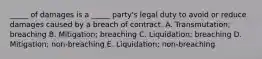 ​_____ of damages is a​ _____ party's legal duty to avoid or reduce damages caused by a breach of contract. A. ​Transmutation; breaching B. ​Mitigation; breaching C. ​Liquidation; breaching D. ​Mitigation; non-breaching E. ​Liquidation; non-breaching