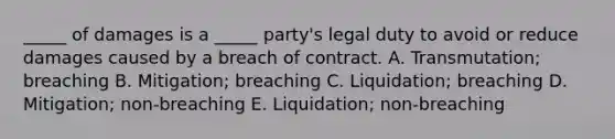 ​_____ of damages is a​ _____ party's legal duty to avoid or reduce damages caused by a breach of contract. A. ​Transmutation; breaching B. ​Mitigation; breaching C. ​Liquidation; breaching D. ​Mitigation; non-breaching E. ​Liquidation; non-breaching