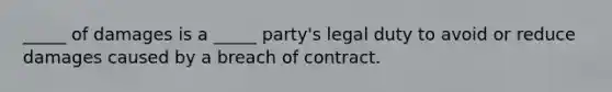 ​_____ of damages is a​ _____ party's legal duty to avoid or reduce damages caused by a breach of contract.