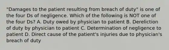 "Damages to the patient resulting from breach of duty" is one of the four Ds of negligence. Which of the following is NOT one of the four Ds? A. Duty owed by physician to patient B. Dereliction of duty by physician to patient C. Determination of negligence to patient D. Direct cause of the patient's injuries due to physician's breach of duty