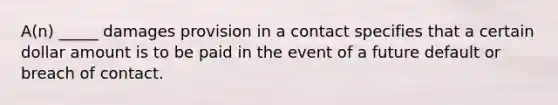 A(n) _____ damages provision in a contact specifies that a certain dollar amount is to be paid in the event of a future default or breach of contact.