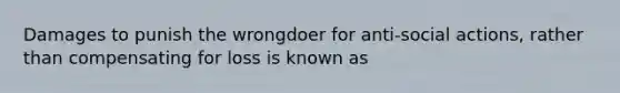 Damages to punish the wrongdoer for anti-social actions, rather than compensating for loss is known as