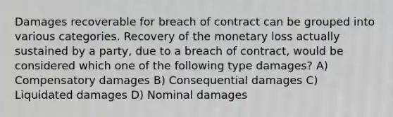 Damages recoverable for breach of contract can be grouped into various categories. Recovery of the monetary loss actually sustained by a party, due to a breach of contract, would be considered which one of the following type damages? A) Compensatory damages B) Consequential damages C) Liquidated damages D) Nominal damages