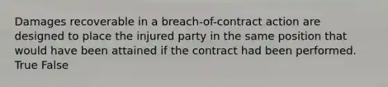 Damages recoverable in a breach-of-contract action are designed to place the injured party in the same position that would have been attained if the contract had been performed. True False