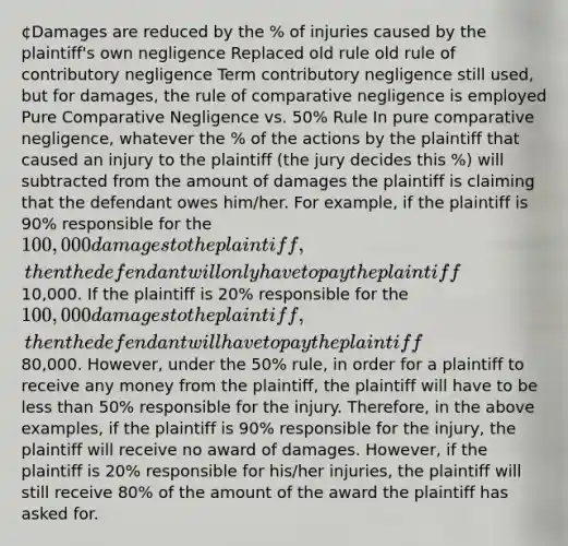 ¢Damages are reduced by the % of injuries caused by the plaintiff's own negligence Replaced old rule old rule of contributory negligence Term contributory negligence still used, but for damages, the rule of comparative negligence is employed Pure Comparative Negligence vs. 50% Rule In pure comparative negligence, whatever the % of the actions by the plaintiff that caused an injury to the plaintiff (the jury decides this %) will subtracted from the amount of damages the plaintiff is claiming that the defendant owes him/her. For example, if the plaintiff is 90% responsible for the 100,000 damages to the plaintiff, then the defendant will only have to pay the plaintiff10,000. If the plaintiff is 20% responsible for the 100,000 damages to the plaintiff, then the defendant will have to pay the plaintiff80,000. However, under the 50% rule, in order for a plaintiff to receive any money from the plaintiff, the plaintiff will have to be less than 50% responsible for the injury. Therefore, in the above examples, if the plaintiff is 90% responsible for the injury, the plaintiff will receive no award of damages. However, if the plaintiff is 20% responsible for his/her injuries, the plaintiff will still receive 80% of the amount of the award the plaintiff has asked for.