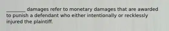 ________ damages refer to monetary damages that are awarded to punish a defendant who either intentionally or recklessly injured the plaintiff.