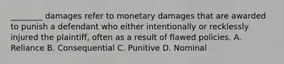 ________ damages refer to monetary damages that are awarded to punish a defendant who either intentionally or recklessly injured the plaintiff, often as a result of flawed policies. A. Reliance B. Consequential C. Punitive D. Nominal