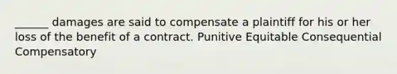 ______ damages are said to compensate a plaintiff for his or her loss of the benefit of a contract. Punitive Equitable Consequential Compensatory