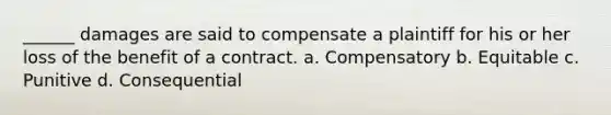 ______ damages are said to compensate a plaintiff for his or her loss of the benefit of a contract. a. Compensatory b. Equitable c. Punitive d. Consequential