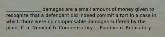 _______________ damages are a small amount of money given to recognize that a defendant did indeed commit a tort in a case in which there were no compensable damages suffered by the plaintiff. a. Nominal b. Compensatory c. Punitive d. Retaliatory