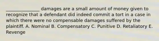 _______________ damages are a small amount of money given to recognize that a defendant did indeed commit a tort in a case in which there were no compensable damages suffered by the plaintiff. A. Nominal B. Compensatory C. Punitive D. Retaliatory E. Revenge