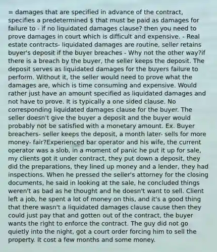 = damages that are specified in advance of the contract, specifies a predetermined  that must be paid as damages for failure to - if no liquidated damages clause? then you need to prove damages in court which is difficult and expensive. - Real estate contracts- liquidated damages are routine, seller retains buyer's deposit if the buyer breaches - Why not the other way?if there is a breach by the buyer, the seller keeps the deposit. The deposit serves as liquidated damages for the buyers failure to perform. Without it, the seller would need to prove what the damages are, which is time consuming and expensive. Would rather just have an amount specified as liquidated damages and not have to prove. It is typically a one sided clause. No corresponding liquidated damages clause for the buyer. The seller doesn't give the buyer a deposit and the buyer would probably not be satisfied with a monetary amount. Ex. Buyer breachers- seller keeps the deposit, a month later- sells for more money- fair?Experienced bar operator and his wife, the current operator was a slob, in a moment of panic he put it up for sale, my clients got it under contract, they put down a deposit, they did the preparations, they lined up money and a lender, they had inspections. When he pressed the seller's attorney for the closing documents, he said in looking at the sale, he concluded things weren't as bad as he thought and he doesn't want to sell. Client left a job, he spent a lot of money on this, and it's a good thing that there wasn't a liquidated damages clause cause then they could just pay that and gotten out of the contract, the buyer wants the right to enforce the contract. The guy did not go quietly into the night, got a court order forcing him to sell the property. It cost a few months and some money.